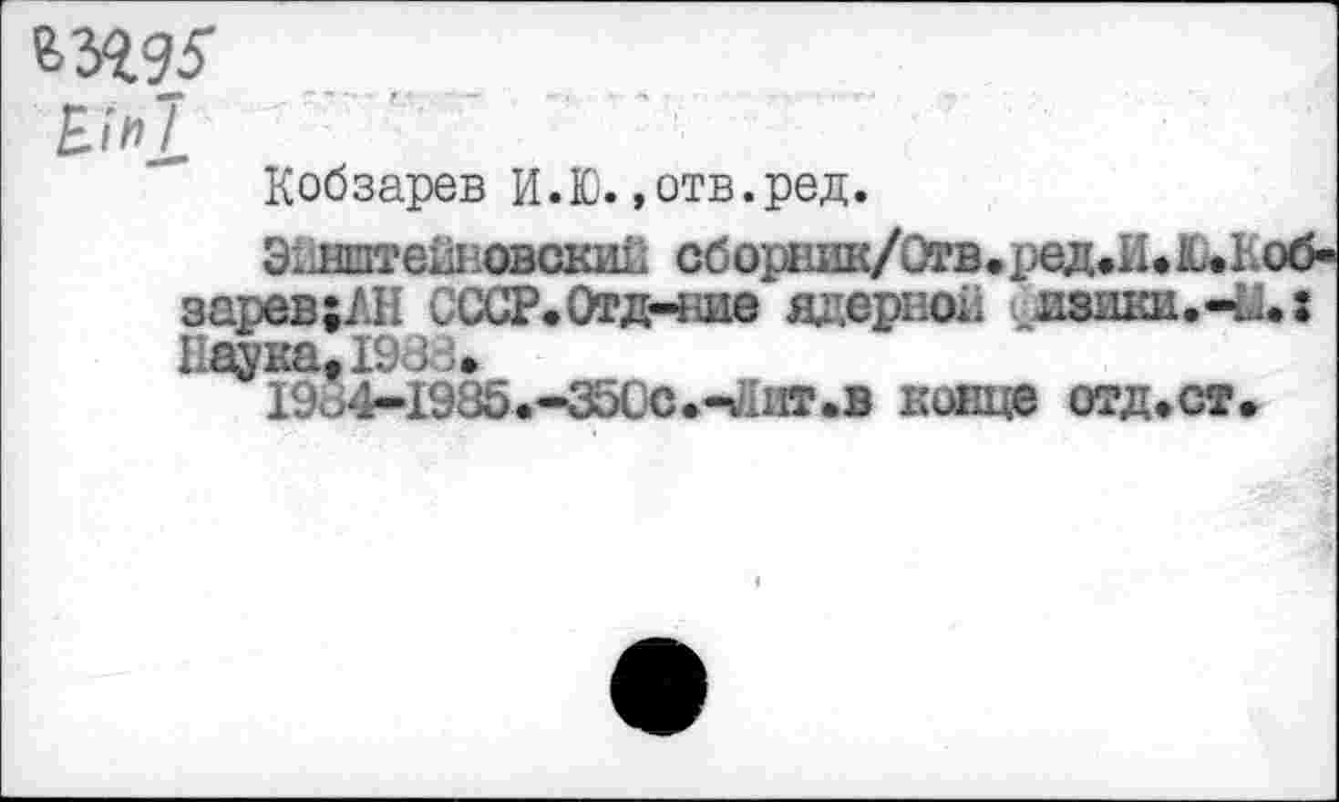 ﻿•*., г •* -	*•' ( ■	V ■* -•#
Кобзарев И.Ю.»отв.ред.
Эйнштей! овски!. сборник/Отв.ред.И. Ы об-зарев;ЛН СССР.Отд-ше ядерной . изшш.-и.: Наука. 1ШЗ.
19 >4-1985.-3500.-гаит.в кивце отд.ст.